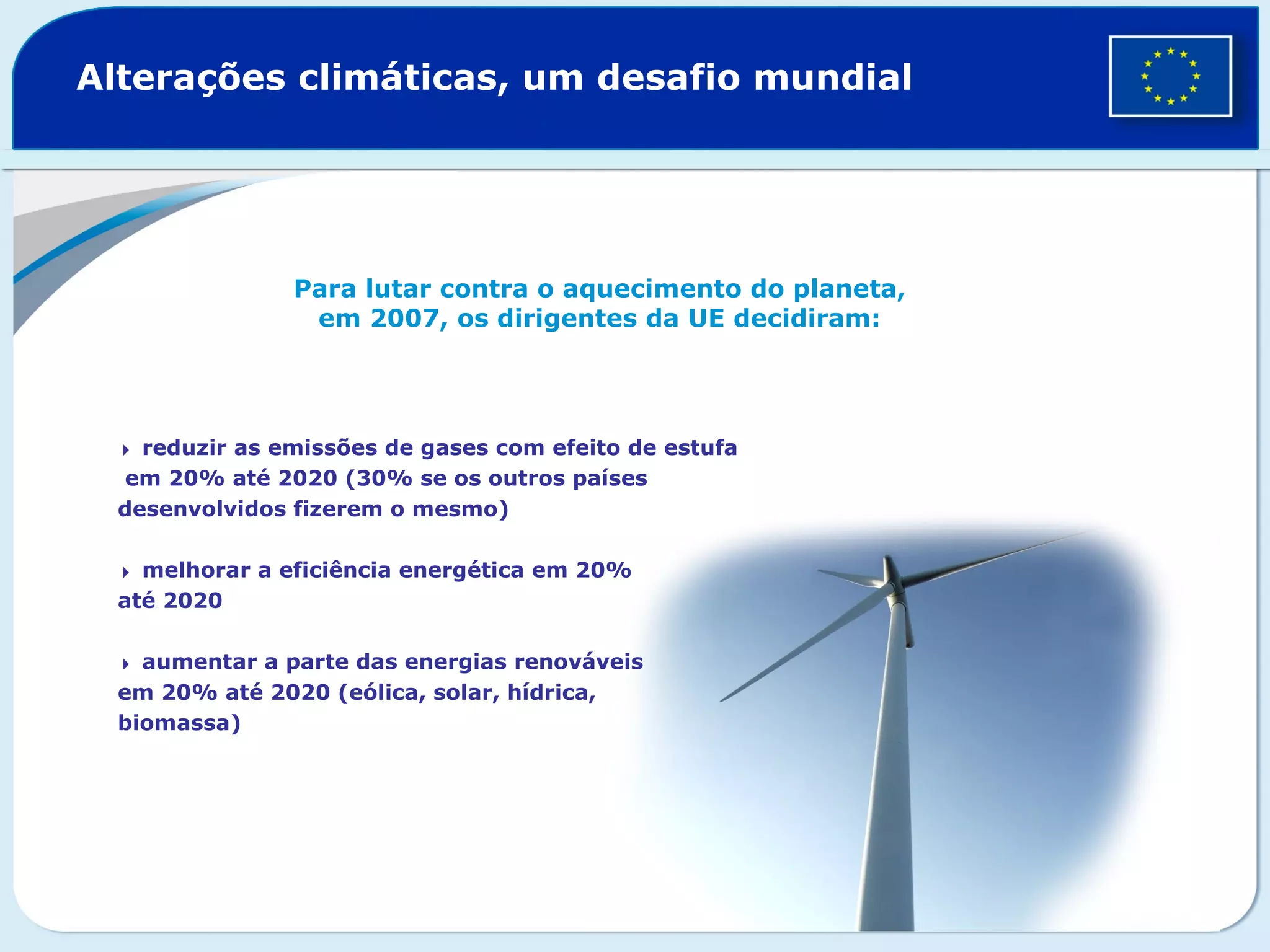 Alterações climáticas, um desafio mundial
Para lutar contra o aquecimento do planeta,
em 2007, os dirigentes da UE decidiram:
 reduzir as emissões de gases com efeito de estufa
em 20% até 2020 (30% se os outros países
desenvolvidos fizerem o mesmo)
 melhorar a eficiência energética em 20%
até 2020
 aumentar a parte das energias renováveis
em 20% até 2020 (eólica, solar, hídrica,
biomassa)
 