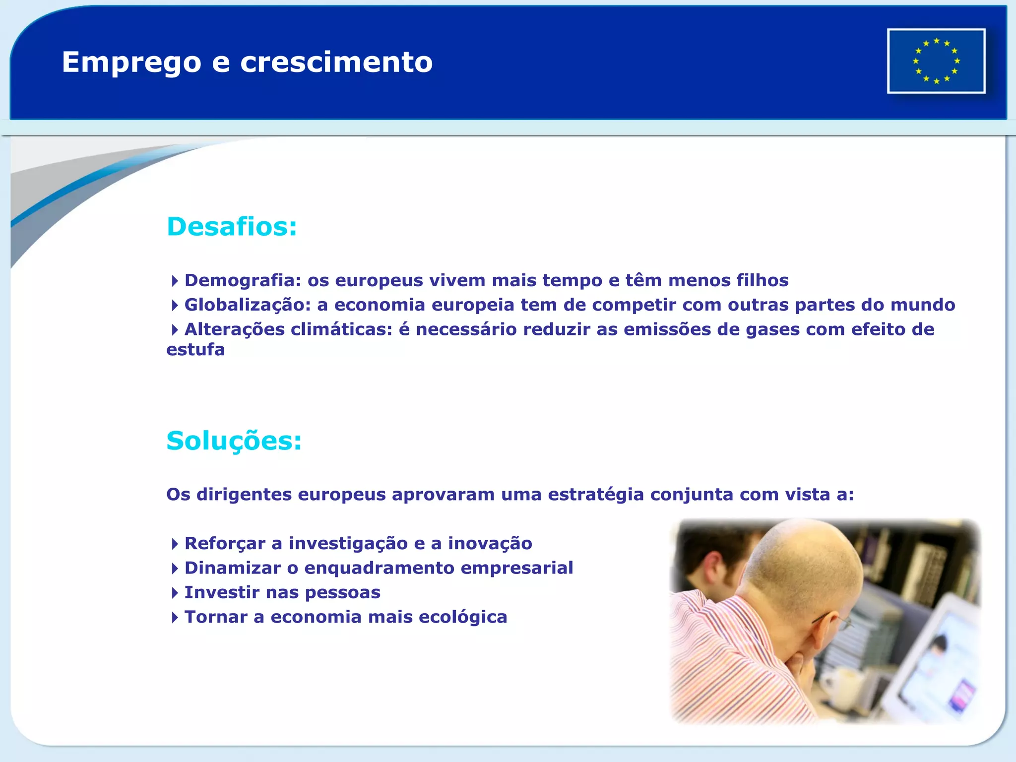 Emprego e crescimento
Desafios:
Demografia: os europeus vivem mais tempo e têm menos filhos
Globalização: a economia europeia tem de competir com outras partes do mundo
Alterações climáticas: é necessário reduzir as emissões de gases com efeito de
estufa
Soluções:
Os dirigentes europeus aprovaram uma estratégia conjunta com vista a:
Reforçar a investigação e a inovação
Dinamizar o enquadramento empresarial
Investir nas pessoas
Tornar a economia mais ecológica
 