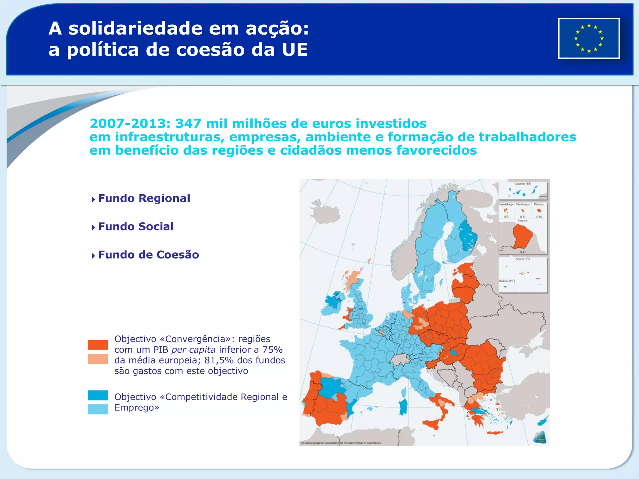 A solidariedade em acção:
a política de coesão da UE
2007-2013: 347 mil milhões de euros investidos
em infraestruturas, empresas, ambiente e formação de trabalhadores
em benefício das regiões e cidadãos menos favorecidos
Fundo Regional
Fundo Social
Fundo de Coesão
Objectivo «Convergência»: regiões
com um PIB per capita inferior a 75%
da média europeia; 81,5% dos fundos
são gastos com este objectivo
Objectivo «Competitividade Regional e
Emprego»
 