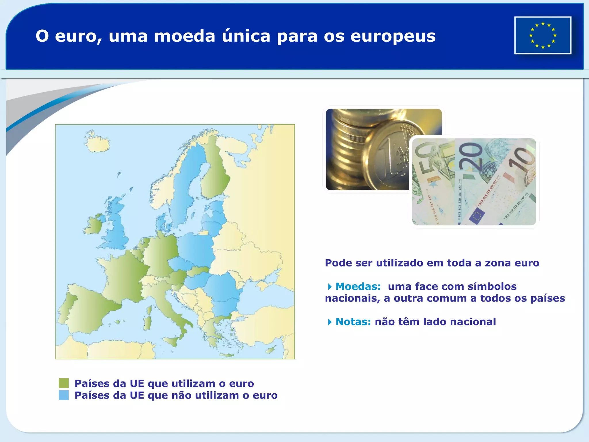 O euro, uma moeda única para os europeus
Países da UE que utilizam o euro
Países da UE que não utilizam o euro
Pode ser utilizado em toda a zona euro
Moedas: uma face com símbolos
nacionais, a outra comum a todos os países
Notas: não têm lado nacional
 