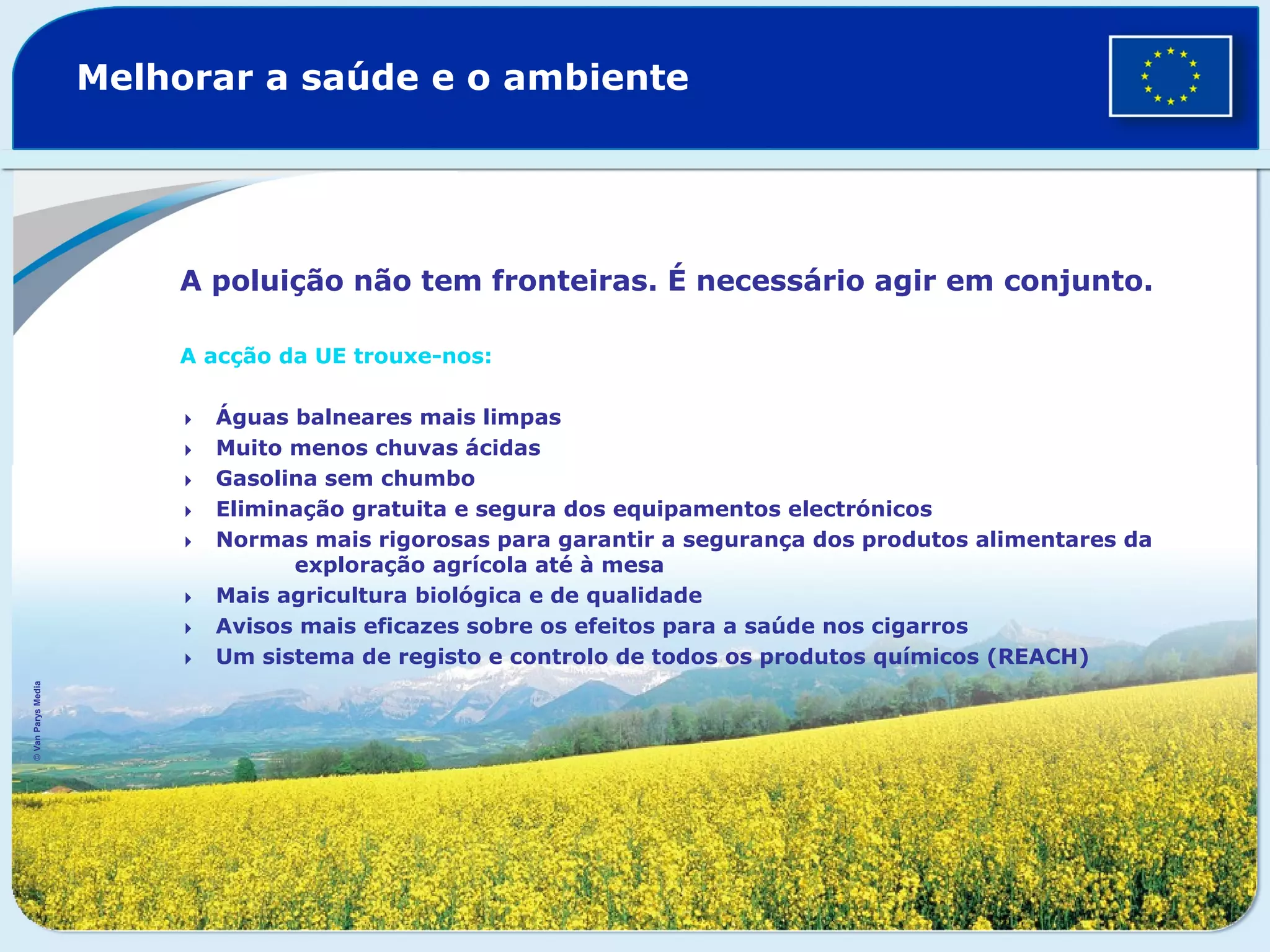 Melhorar a saúde e o ambiente
A poluição não tem fronteiras. É necessário agir em conjunto.
A acção da UE trouxe-nos:
Águas balneares mais limpas
Muito menos chuvas ácidas
Gasolina sem chumbo
Eliminação gratuita e segura dos equipamentos electrónicos
Normas mais rigorosas para garantir a segurança dos produtos alimentares da
exploração agrícola até à mesa
Mais agricultura biológica e de qualidade
Avisos mais eficazes sobre os efeitos para a saúde nos cigarros
Um sistema de registo e controlo de todos os produtos químicos (REACH)
©VanParysMedia
 