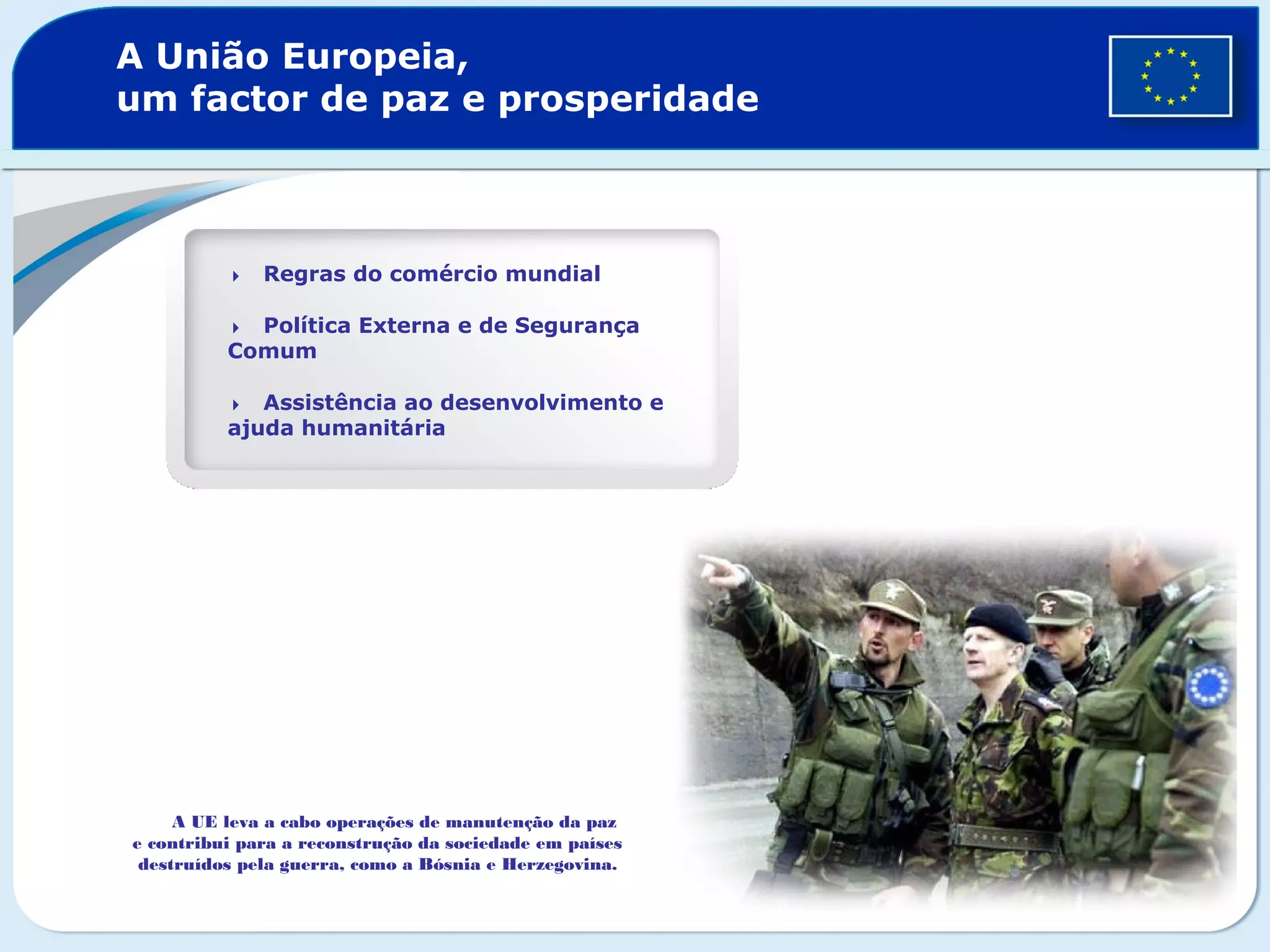 A União Europeia,
um factor de paz e prosperidade
Regras do comércio mundial
Política Externa e de Segurança
Comum
Assistência ao desenvolvimento e
ajuda humanitária
A UE leva a cabo operações de manutenção da paz
e contribui para a reconstrução da sociedade em países
destruídos pela guerra, como a Bósnia e Herzegovina.
 