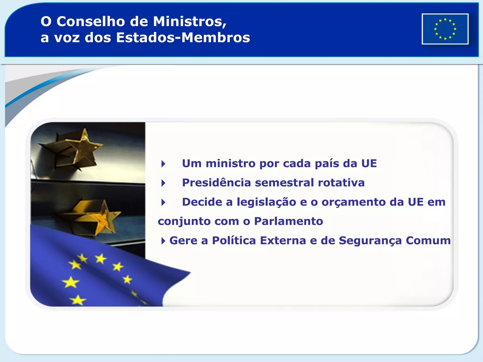 O Conselho de Ministros,
a voz dos Estados-Membros
Um ministro por cada país da UE
Presidência semestral rotativa
Decide a legislação e o orçamento da UE em
conjunto com o Parlamento
Gere a Política Externa e de Segurança Comum
 