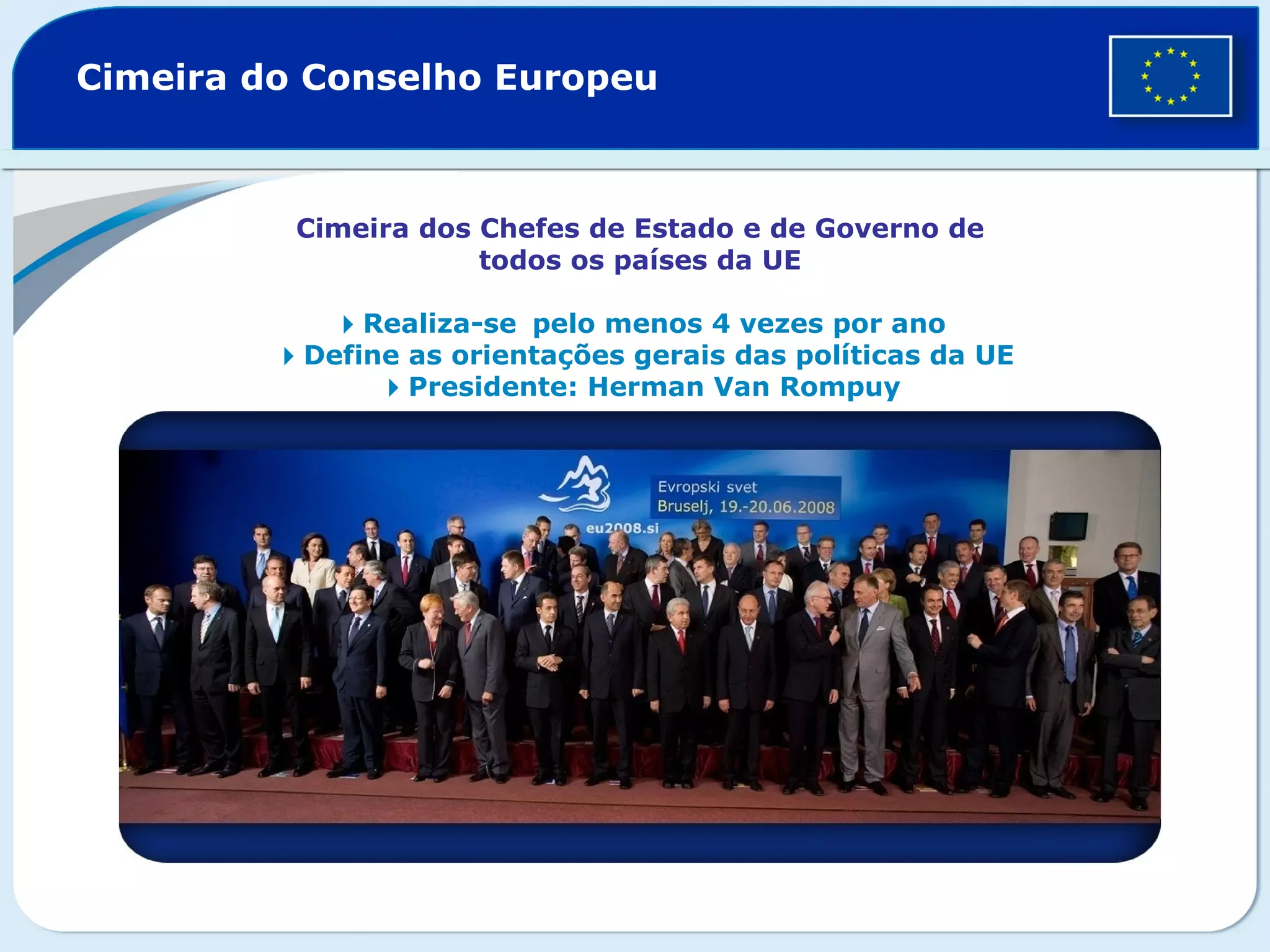 Cimeira do Conselho Europeu
Cimeira dos Chefes de Estado e de Governo de
todos os países da UE
Realiza-sepelo menos 4 vezes por ano
Define as orientações gerais das políticas da UE
Presidente: Herman Van Rompuy
 