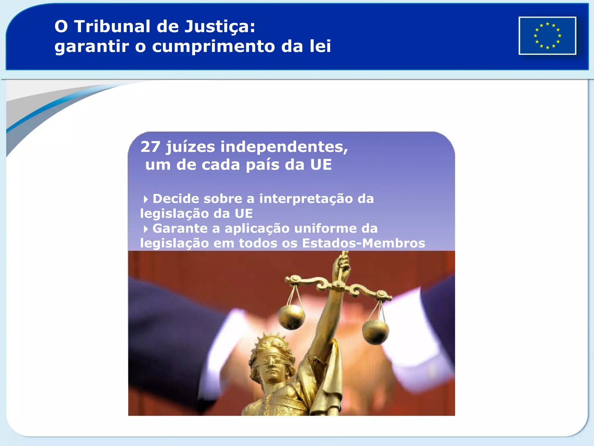 O Tribunal de Justiça:
garantir o cumprimento da lei
27 juízes independentes,
um de cada país da UE
Decide sobre a interpretação da
legislação da UE
Garante a aplicação uniforme da
legislação em todos os Estados-Membros
 