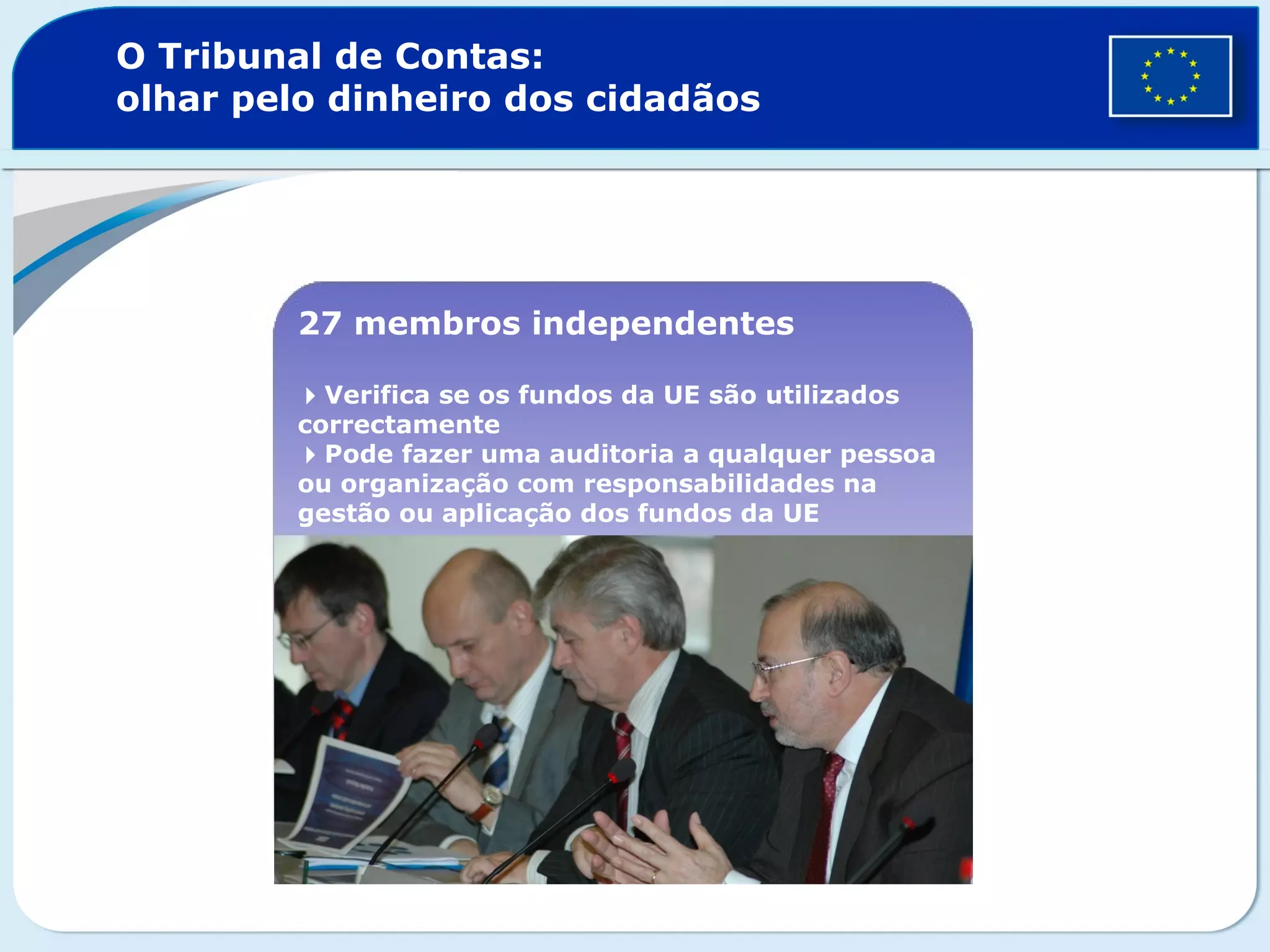 O Tribunal de Contas:
olhar pelo dinheiro dos cidadãos
27 membros independentes
Verifica se os fundos da UE são utilizados
correctamente
Pode fazer uma auditoria a qualquer pessoa
ou organização com responsabilidades na
gestão ou aplicação dos fundos da UE
 