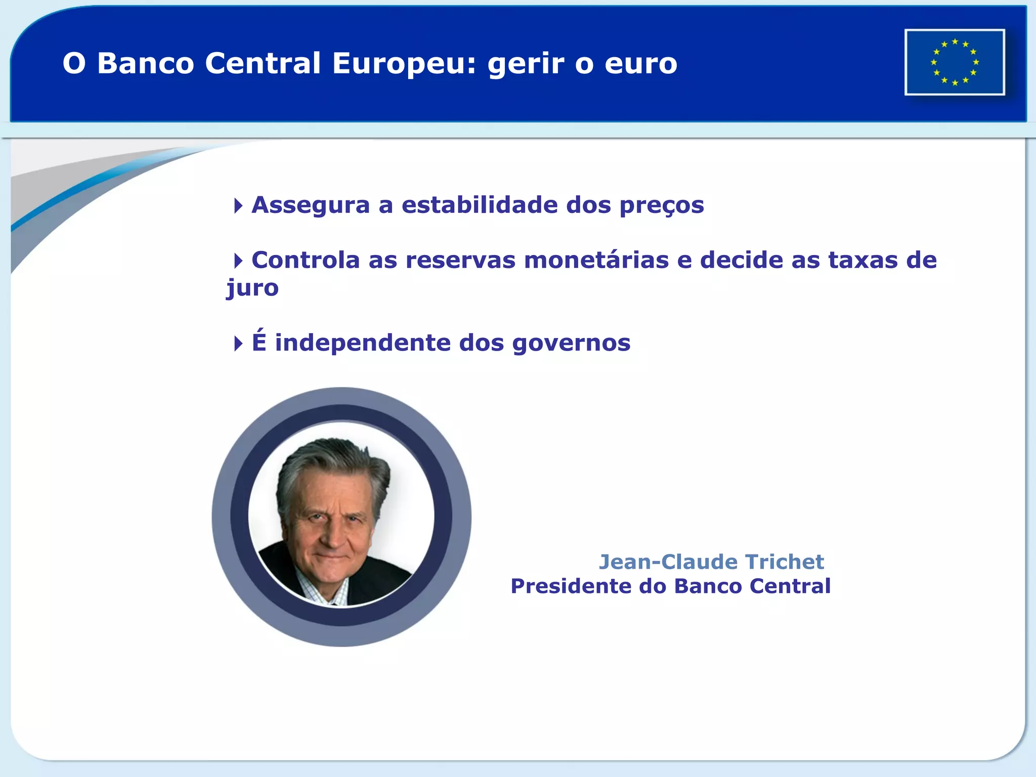 Assegura a estabilidade dos preços
Controla as reservas monetárias e decide as taxas de
juro
É independente dos governos
O Banco Central Europeu: gerir o euro
Jean-Claude Trichet
Presidente do Banco Central
 