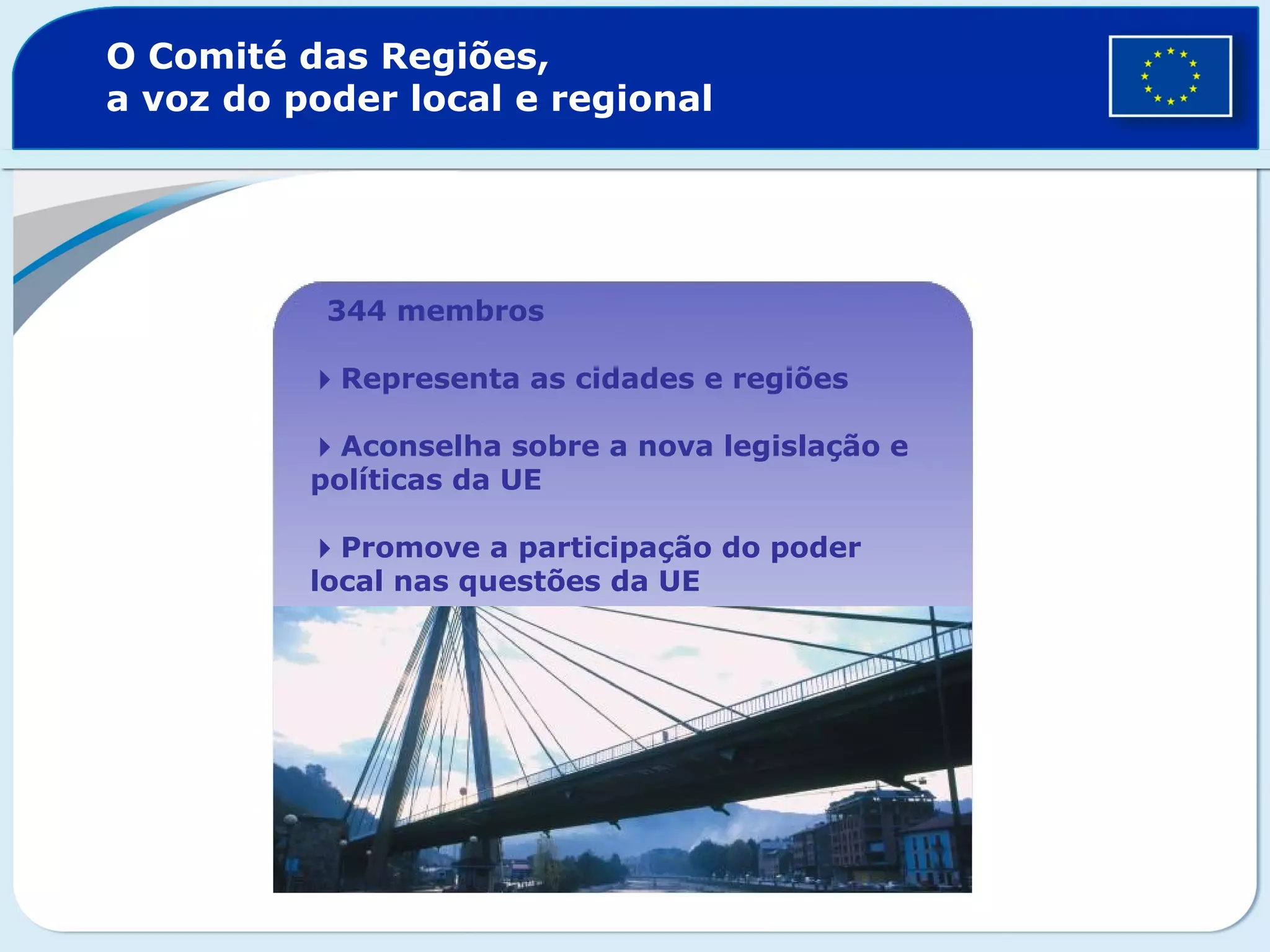 O Comité das Regiões,
a voz do poder local e regional
344 membros
Representa as cidades e regiões
Aconselha sobre a nova legislação e
políticas da UE
Promove a participação do poder
local nas questões da UE
 