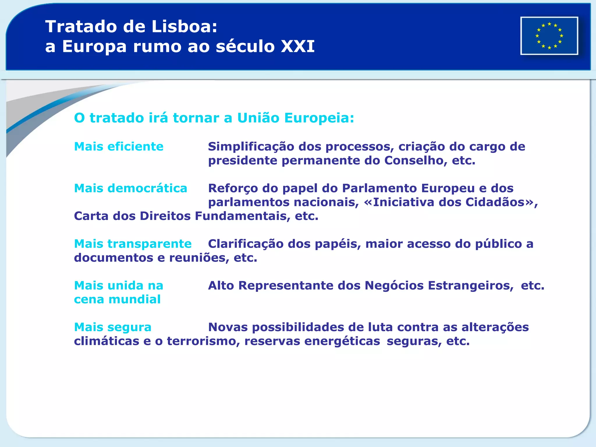 Tratado de Lisboa:
a Europa rumo ao século XXI
O tratado irá tornar a União Europeia:
Mais eficiente Simplificação dos processos, criação do cargo de
presidente permanente do Conselho, etc.
Mais democrática Reforço do papel do Parlamento Europeu e dos
parlamentos nacionais, «Iniciativa dos Cidadãos»,
Carta dos Direitos Fundamentais, etc.
Mais transparente Clarificação dos papéis, maior acesso do público a
documentos e reuniões, etc.
Mais unida na Alto Representante dos Negócios Estrangeiros, etc.
cena mundial
Mais segura Novas possibilidades de luta contra as alterações
climáticas e o terrorismo, reservas energéticas seguras, etc.
 