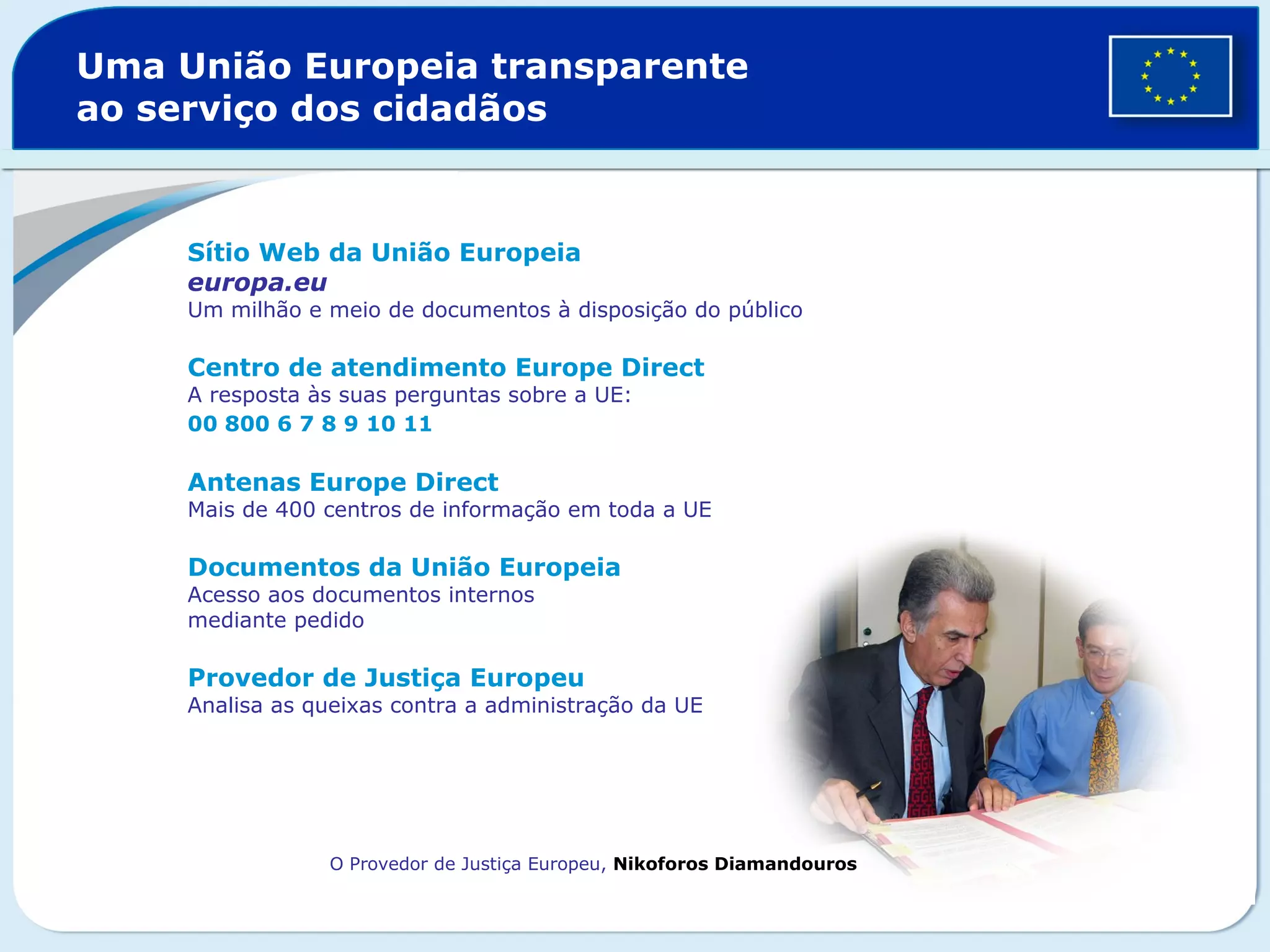 Uma União Europeia transparente
ao serviço dos cidadãos
Sítio Web da União Europeia
europa.eu
Um milhão e meio de documentos à disposição do público
Centro de atendimento Europe Direct
A resposta às suas perguntas sobre a UE:
00 800 6 7 8 9 10 11
Antenas Europe Direct
Mais de 400 centros de informação em toda a UE
Documentos da União Europeia
Acesso aos documentos internos
mediante pedido
Provedor de Justiça Europeu
Analisa as queixas contra a administração da UE
O Provedor de Justiça Europeu, Nikoforos Diamandouros
 