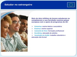 Estudar no estrangeiro
Mais de dois milhões de jovens estudaram ou
completaram a sua formação noutros países
europeus com o apoio de programas da UE:
Comenius: ensino básico e secundário
Erasmus: ensino superior
Leonardo da Vinci: formação profissional
Grundtvig: educação de adultos
Juventude em Acção: trabalho voluntário e
educação não formal
©GettyImages
 