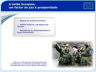 A União Europeia,
um factor de paz e prosperidade
Regras do comércio mundial
Política Externa e de Segurança
Comum
Assistência ao desenvolvimento e
ajuda humanitária
A UE leva a cabo operações de manutenção da paz
e contribui para a reconstrução da sociedade em países
destruídos pela guerra, como a Bósnia e Herzegovina.
 