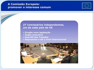 A Comissão Europeia:
promover o interesse comum
27 Comissários independentes,
um de cada país da UE
Propõe nova legislação
Órgão executivo
Guardiã dos Tratados
Representa a UE a nível internacional
 