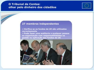 O Tribunal de Contas:
olhar pelo dinheiro dos cidadãos
27 membros independentes
Verifica se os fundos da UE são utilizados
correctamente
Pode fazer uma auditoria a qualquer pessoa
ou organização com responsabilidades na
gestão ou aplicação dos fundos da UE
 