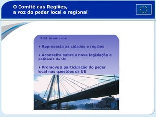 O Comité das Regiões,
a voz do poder local e regional
344 membros
Representa as cidades e regiões
Aconselha sobre a nova legislação e
políticas da UE
Promove a participação do poder
local nas questões da UE
 