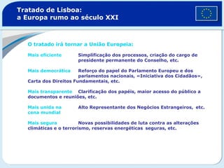 Tratado de Lisboa:
a Europa rumo ao século XXI
O tratado irá tornar a União Europeia:
Mais eficiente Simplificação dos processos, criação do cargo de
presidente permanente do Conselho, etc.
Mais democrática Reforço do papel do Parlamento Europeu e dos
parlamentos nacionais, «Iniciativa dos Cidadãos»,
Carta dos Direitos Fundamentais, etc.
Mais transparente Clarificação dos papéis, maior acesso do público a
documentos e reuniões, etc.
Mais unida na Alto Representante dos Negócios Estrangeiros, etc.
cena mundial
Mais segura Novas possibilidades de luta contra as alterações
climáticas e o terrorismo, reservas energéticas seguras, etc.
 