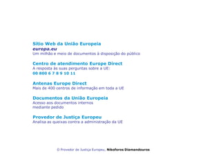 Uma União Europeia transparente
ao serviço dos cidadãos
Sítio Web da União Europeia
europa.eu
Um milhão e meio de documentos à disposição do público
Centro de atendimento Europe Direct
A resposta às suas perguntas sobre a UE:
00 800 6 7 8 9 10 11
Antenas Europe Direct
Mais de 400 centros de informação em toda a UE
Documentos da União Europeia
Acesso aos documentos internos
mediante pedido
Provedor de Justiça Europeu
Analisa as queixas contra a administração da UE
O Provedor de Justiça Europeu, Nikoforos Diamandouros
 