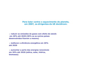 Alterações climáticas, um desafio mundial
Para lutar contra o aquecimento do planeta,
em 2007, os dirigentes da UE decidiram:
4 reduzir as emissões de gases com efeito de estufa
em 20% até 2020 (30% se os outros países
desenvolvidos fizerem o mesmo)
4 melhorar a eficiência energética em 20%
até 2020
4 aumentar a parte das energias renováveis
em 20% até 2020 (eólica, solar, hídrica,
biomassa)
 