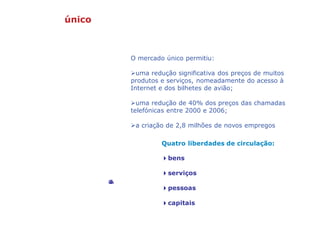 Mercado único: a liberdade de escolha
Quatro liberdades de circulação:
4bens
4serviços
4pessoas
4capitais
©GettyImages
O mercado único permitiu:
uma redução significativa dos preços de muitos
produtos e serviços, nomeadamente do acesso à
Internet e dos bilhetes de avião;
uma redução de 40% dos preços das chamadas
telefónicas entre 2000 e 2006;
a criação de 2,8 milhões de novos empregos
 