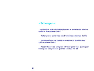 Liberdade de circulação
«Schengen»:
4 Supressão dos controlos policiais e aduaneiros entre a
maioria dos países da UE
4 Reforço dos controlos nas fronteiras externas da UE
4 Intensificação da cooperação entre as polícias dos
vários países da UE
4 Possibilidade de comprar e trazer para casa quaisquer
bens para uso pessoal quando se viaja na UE
©Corbis
 