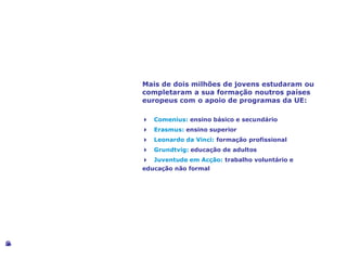 Estudar no estrangeiro
Mais de dois milhões de jovens estudaram ou
completaram a sua formação noutros países
europeus com o apoio de programas da UE:
4 Comenius: ensino básico e secundário
4 Erasmus: ensino superior
4 Leonardo da Vinci: formação profissional
4 Grundtvig: educação de adultos
4 Juventude em Acção: trabalho voluntário e
educação não formal
©GettyImages
 