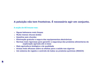 Melhorar a saúde e o ambiente
A poluição não tem fronteiras. É necessário agir em conjunto.
A acção da UE trouxe-nos:
4 Águas balneares mais limpas
4 Muito menos chuvas ácidas
4 Gasolina sem chumbo
4 Eliminação gratuita e segura dos equipamentos electrónicos
4 Normas mais rigorosas para garantir a segurança dos produtos alimentares da
exploração agrícola até à mesa
4 Mais agricultura biológica e de qualidade
4 Avisos mais eficazes sobre os efeitos para a saúde nos cigarros
4 Um sistema de registo e controlo de todos os produtos químicos (REACH)
©VanParysMedia
 