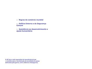 A União Europeia,
um factor de paz e prosperidade
4 Regras do comércio mundial
4 Política Externa e de Segurança
Comum
4 Assistência ao desenvolvimento e
ajuda humanitária
A UE leva a cabo operações de manutenção da paz
e contribui para a reconstrução da sociedade em países
destruídos pela guerra, como a Bósnia e Herzegovina.
 