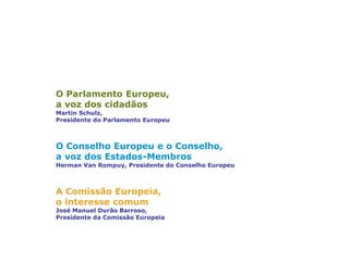 Três instituições principais
O Parlamento Europeu,
a voz dos cidadãos
Martin Schulz,
Presidente do Parlamento Europeu
O Conselho Europeu e o Conselho,
a voz dos Estados-Membros
Herman Van Rompuy, Presidente do Conselho Europeu
A Comissão Europeia,
o interesse comum
José Manuel Durão Barroso,
Presidente da Comissão Europeia
 