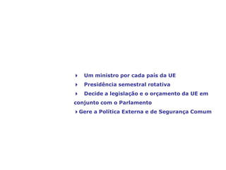 O Conselho de Ministros,
a voz dos Estados-Membros
4 Um ministro por cada país da UE
4 Presidência semestral rotativa
4 Decide a legislação e o orçamento da UE em
conjunto com o Parlamento
4Gere a Política Externa e de Segurança Comum
 