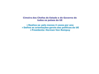 Cimeira do Conselho Europeu
Cimeira dos Chefes de Estado e de Governo de
todos os países da UE
4Realiza-se pelo menos 4 vezes por ano
4Define as orientações gerais das políticas da UE
4Presidente: Herman Van Rompuy
 