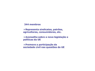 O Comité Económico e Social Europeu,
a voz da sociedade civil
344 membros
4Representa sindicatos, patrões,
agricultores, consumidores, etc.
4Aconselha sobre a nova legislação e
políticas da UE
4Promove a participação da
sociedade civil nas questões da UE
 