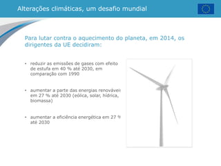 Alterações climáticas, um desafio mundial
• reduzir as emissões de gases com efeito
de estufa em 40 % até 2030, em
comparação com 1990
• aumentar a parte das energias renováveis
em 27 % até 2030 (eólica, solar, hídrica,
biomassa)
• aumentar a eficiência energética em 27 %
até 2030
Para lutar contra o aquecimento do planeta, em 2014, os
dirigentes da UE decidiram:
 