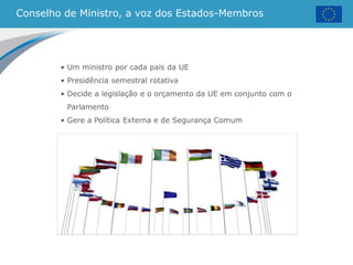Conselho de Ministro, a voz dos Estados-Membros
• Um ministro por cada país da UE
• Presidência semestral rotativa
• Decide a legislação e o orçamento da UE em conjunto com o
Parlamento
• Gere a Política Externa e de Segurança Comum
 