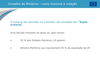 Conselho de Ministros – como funciona a votação
A maioria das decisões no Conselho são tomadas por "dupla
maioria".
Uma decisão necessita do apoio de, pelo menos:
• 55 % dos Estados-Membros (16 países)
• Estados-Membros que representam 65 % da população da UE
 
