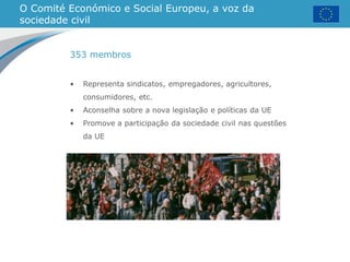 O Comité Económico e Social Europeu, a voz da
sociedade civil
• Representa sindicatos, empregadores, agricultores,
consumidores, etc.
• Aconselha sobre a nova legislação e políticas da UE
• Promove a participação da sociedade civil nas questões
da UE
353 membros
 