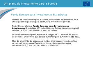 Um plano de investimento para a Europa
Fundo Europeu para Investimentos Estratégicos
O Plano de Investimento para a Europa, adotado em novembro de 2014,
utiliza garantias públicas para estimular o investimento privado.
No âmbito do plano, o Fundo Europeu para Investimentos
Estratégicos já mobilizou 439 mil milhões de EUR de investimentos (até
outubro de 2019), ultrapassando as expectativas.
Os investimentos do plano apoiaram a criação de 1,1 milhões de postos
de trabalho, um número que deverá aumentar para 1,7 milhões até 2022.
Mais de um milhão de pequenas e médias empresas deverão beneficiar
de um melhor acesso ao financiamento e o plano contribuiu para
aumentar em 0,6 % o produto interno bruto da UE.
 