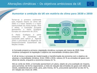 Alterações climáticas – Os objetivos ambiciosos da UE
Tornar-se o primeiro continente
com impacto neutro no clima até
2050 é o maior desafio e a maior
oportunidade do nosso tempo. Para
o efeito, a Comissão Europeia
apresentou o Pacto Ecológico
Europeu em dezembro de 2019.
O Pacto Ecológico é parte
integrante da estratégia da
Comissão para aplicar a Agenda
2030 e concretizar os Objetivos de
Desenvolvimento Sustentável das
Nações Unidas.
Aumentar a ambição da UE em matéria de clima para 2030 e 2050
A Comissão proporá a primeira «legislação climática» europeia até março de 2020. Esta
iniciativa consagrará na legislação o objetivo de neutralidade climática para 2050.
A UE já iniciou o processo de modernização e transformação da economia com o objetivo de
alcançar a neutralidade climática. Entre 1990 e 2018, reduziu 23 % as emissões de gases com
efeito de estufa, enquanto a economia cresceu 61 %.
Até ao verão de 2020, a Comissão apresentará um plano, objeto de uma avaliação de impacto,
para aumentar, de forma responsável, a meta de redução das emissões de gases com efeito de
estufa, estabelecida para 2030, para, pelo menos, 50 %, procurando aproximar-se dos 55 %,
em relação aos níveis de 1990.
 