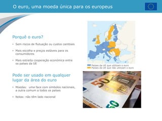 O euro, uma moeda única para os europeus
Países da UE que utilizam o euro
Países da UE que não utilizam o euro
Porquê o euro?
• Sem riscos de flutuação ou custos cambiais
• Mais escolha e preços estáveis para os
consumidores
• Mais estreita cooperação económica entre
os países da UE
Pode ser usado em qualquer
lugar da área do euro
• Moedas: uma face com símbolos nacionais,
a outra comum a todos os países
• Notas: não têm lado nacional
 