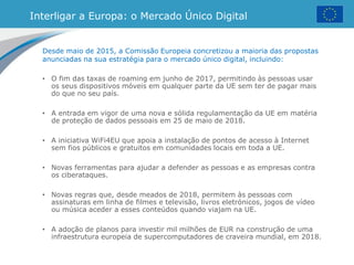 Interligar a Europa: o Mercado Único Digital
Desde maio de 2015, a Comissão Europeia concretizou a maioria das propostas
anunciadas na sua estratégia para o mercado único digital, incluindo:
• O fim das taxas de roaming em junho de 2017, permitindo às pessoas usar
os seus dispositivos móveis em qualquer parte da UE sem ter de pagar mais
do que no seu país.
• A entrada em vigor de uma nova e sólida regulamentação da UE em matéria
de proteção de dados pessoais em 25 de maio de 2018.
• A iniciativa WiFi4EU que apoia a instalação de pontos de acesso à Internet
sem fios públicos e gratuitos em comunidades locais em toda a UE.
• Novas ferramentas para ajudar a defender as pessoas e as empresas contra
os ciberataques.
• Novas regras que, desde meados de 2018, permitem às pessoas com
assinaturas em linha de filmes e televisão, livros eletrónicos, jogos de vídeo
ou música aceder a esses conteúdos quando viajam na UE.
• A adoção de planos para investir mil milhões de EUR na construção de uma
infraestrutura europeia de supercomputadores de craveira mundial, em 2018.
 