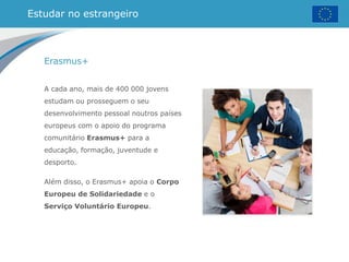 Estudar no estrangeiro
Erasmus+
A cada ano, mais de 400 000 jovens
estudam ou prosseguem o seu
desenvolvimento pessoal noutros países
europeus com o apoio do programa
comunitário Erasmus+ para a
educação, formação, juventude e
desporto.
Além disso, o Erasmus+ apoia o Corpo
Europeu de Solidariedade e o
Serviço Voluntário Europeu.
 