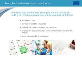 Proteção dos direitos dos consumidores
• Rotulagem clara
• Normas de saúde e segurança
• Proibição de práticas desleais em contratos
• Direitos dos passageiros, tais como compensações por grandes
atrasos
• Ajuda na resolução de problemas
Enquanto consumidor, está protegido por leis básicas em
toda a UE, mesmo quando viaja ou faz compras na Internet
 