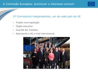A Comissão Europeia: promover o interesse comum
27 Comissários independentes, um de cada país da UE
• Propõe nova legislação
• Órgão executivo
• Guardiã dos Tratados
• Representa a UE a nível internacional
 