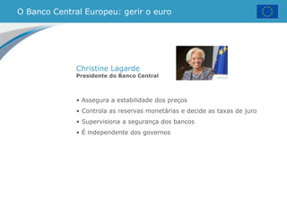 • Assegura a estabilidade dos preços
• Controla as reservas monetárias e decide as taxas de juro
• Supervisiona a segurança dos bancos
• É independente dos governos
O Banco Central Europeu: gerir o euro
Christine Lagarde
Presidente do Banco Central
 
