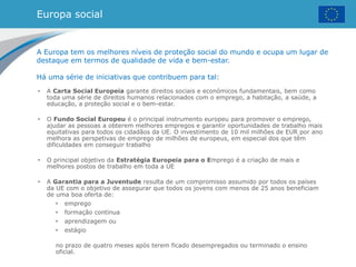 Europa social
• A Carta Social Europeia garante direitos sociais e económicos fundamentais, bem como
toda uma série de direitos humanos relacionados com o emprego, a habitação, a saúde, a
educação, a proteção social e o bem-estar.
• O Fundo Social Europeu é o principal instrumento europeu para promover o emprego,
ajudar as pessoas a obterem melhores empregos e garantir oportunidades de trabalho mais
equitativas para todos os cidadãos da UE. O investimento de 10 mil milhões de EUR por ano
melhora as perspetivas de emprego de milhões de europeus, em especial dos que têm
dificuldades em conseguir trabalho
• O principal objetivo da Estratégia Europeia para o Emprego é a criação de mais e
melhores postos de trabalho em toda a UE
• A Garantia para a Juventude resulta de um compromisso assumido por todos os países
da UE com o objetivo de assegurar que todos os jovens com menos de 25 anos beneficiam
de uma boa oferta de:
• emprego
• formação contínua
• aprendizagem ou
• estágio
no prazo de quatro meses após terem ficado desempregados ou terminado o ensino
oficial.
A Europa tem os melhores níveis de proteção social do mundo e ocupa um lugar de
destaque em termos de qualidade de vida e bem-estar.
Há uma série de iniciativas que contribuem para tal:
 