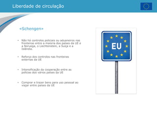 Liberdade de circulação
«Schengen»
• Não há controlos policiais ou aduaneiros nas
fronteiras entre a maioria dos países da UE e
a Noruega, o Liechtenstein, a Suíça e a
Islândia.
• Reforço dos controlos nas fronteiras
externas da UE
• Intensificação da cooperação entre as
polícias dos vários países da UE
• Comprar e trazer bens para uso pessoal ao
viajar entre países da UE
 
