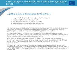 A UE: reforçar a cooperação em matéria de segurança e
defesa
A política externa e de segurança da UE centra-se:
• na promoção da paz e da segurança a nível internacional
• na cooperação para o desenvolvimento
• nos direitos humanos e no Estado de direito
• na resposta às crises humanitárias e climáticas
•A nível internacional, a UE utiliza os instrumentos de que dispõe nos domínios da diplomacia,
da política, da economia, da segurança e da ajuda humanitária para encontrar soluções
pacíficas para os conflitos, nomeadamente na Líbia, na Síria e na Ucrânia.
•Em dezembro de 2017, 25 países da UE estabeleceram uma cooperação estruturada
permanente, um quadro juridicamente vinculativo que lhes permite trabalhar em conjunto de
forma mais estreita em matéria de segurança e defesa.
•Em 2017, foi lançado um Fundo Europeu de Defesa para a cooperação no domínio da
investigação e desenvolvimento conjuntos de produtos e tecnologias de defesa. Até 2020, o
Fundo investirá 90 milhões de EUR em investigação e 500 milhões de EUR em
desenvolvimento.
•Em abril de 2019, o Parlamento Europeu aprovou planos para que o Fundo receba um
montante estimado de 13 mil milhões de EUR no próximo quadro financeiro plurianual (QFP)
da UE (2021–2027) e financie projetos colaborativos de investigação principalmente através de
subvenções.
 