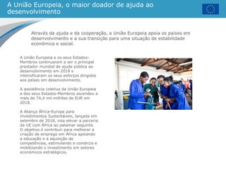 A União Europeia, o maior doador de ajuda ao
desenvolvimento
Através da ajuda e da cooperação, a União Europeia apoia os países em
desenvolvimento e a sua transição para uma situação de estabilidade
económica e social.
A União Europeia e os seus Estados-
Membros continuaram a ser o principal
prestador mundial de ajuda pública ao
desenvolvimento em 2018 e
intensificaram os seus esforços dirigidos
aos países em desenvolvimento.
A assistência coletiva da União Europeia
e dos seus Estados-Membros ascendeu a
mais de 74,4 mil milhões de EUR em
2018.
A Aliança África-Europa para
Investimentos Sustentáveis, lançada em
setembro de 2018, visa elevar a parceria
da UE com África ao patamar seguinte.
O objetivo é contribuir para melhorar a
criação de emprego em África apoiando
a educação e a aquisição de
competências, estimulando o comércio e
mobilizando o investimento em setores
económicos estratégicos.
 