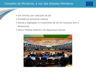 Conselho de Ministros, a voz dos Estados-Membros
• Um ministro por cada país da UE
• Presidência semestral rotativa
• Decide a legislação e o orçamento da UE em conjunto com o
Parlamento
• Gere a Política Externa e de Segurança Comum
 