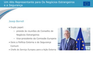 Um Alto Representante para Os Negócios Estrangeiros
e a Segurança
• Duplo papel:
– preside às reuniões do Conselho de
Negócios Estrangeiros
– Vice-presidente da Comissão Europeia
• Gere a Política Externa e de Segurança
Comum
• Chefe do Serviço Europeu para a Ação Externa
Josep Borrell
 