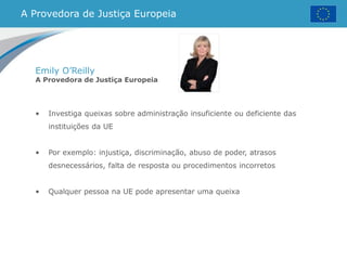A Provedora de Justiça Europeia
Emily O’Reilly
A Provedora de Justiça Europeia
• Investiga queixas sobre administração insuficiente ou deficiente das
instituições da UE
• Por exemplo: injustiça, discriminação, abuso de poder, atrasos
desnecessários, falta de resposta ou procedimentos incorretos
• Qualquer pessoa na UE pode apresentar uma queixa
 